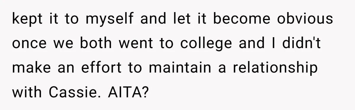 kept it to myself and let it become obvious once we both went to college and I didn't make an effort to maintain a relationship with Cassie. AITA?