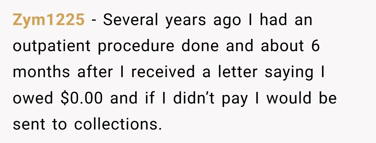 Zym1225 − Several years ago I had an outpatient procedure done and about 6 months after I received a letter saying I owed $0.00 and if I didn’t pay I...