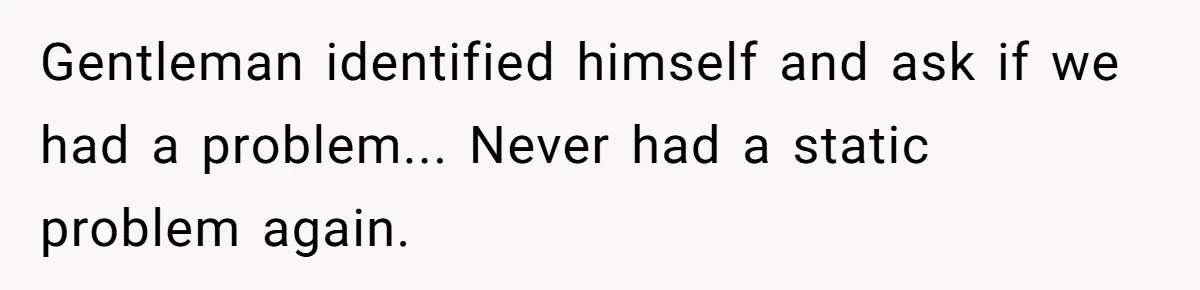 Gentleman identified himself and ask if we had a problem... Never had a static problem again.