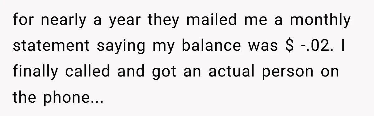 for nearly a year they mailed me a monthly statement saying my balance was $ -.02. I finally called and got an actual person on the phone...