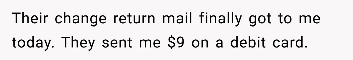 Their change return mail finally got to me today. They sent me $9 on a debit card.