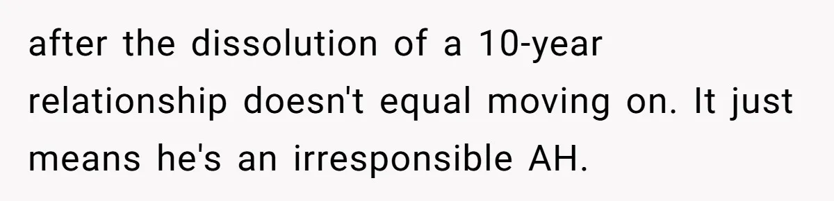 after the dissolution of a 10-year relationship doesn't equal moving on. It just means he's an irresponsible AH.