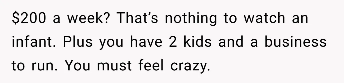 $200 a week? That’s nothing to watch an infant. Plus you have 2 kids and a business to run. You must feel crazy.