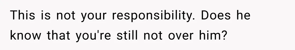 This is not your responsibility. Does he know that you're still not over him?