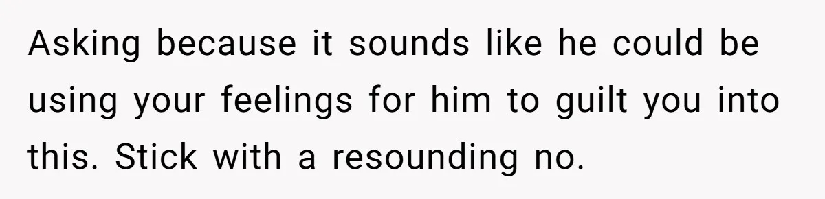 Asking because it sounds like he could be using your feelings for him to guilt you into this. Stick with a resounding no.