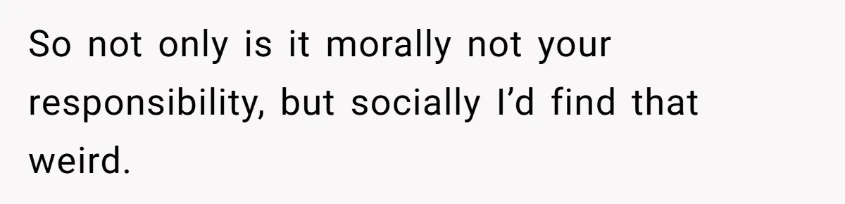 So not only is it morally not your responsibility, but socially I’d find that weird.