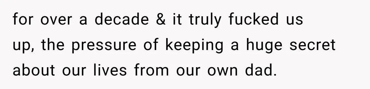for over a decade & it truly fucked us up, the pressure of keeping a huge secret about our lives from our own dad.