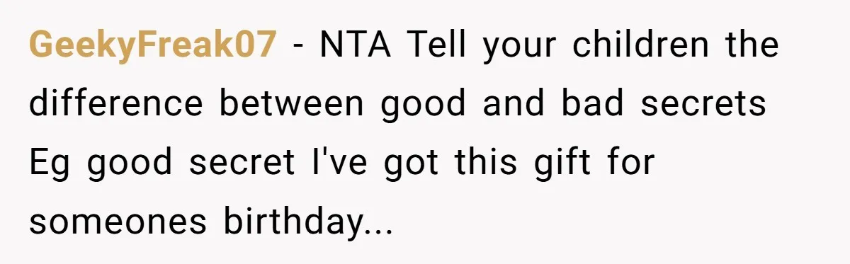 GeekyFreak07 − NTA Tell your children the difference between good and bad secrets Eg good secret I've got this gift for someones birthday...