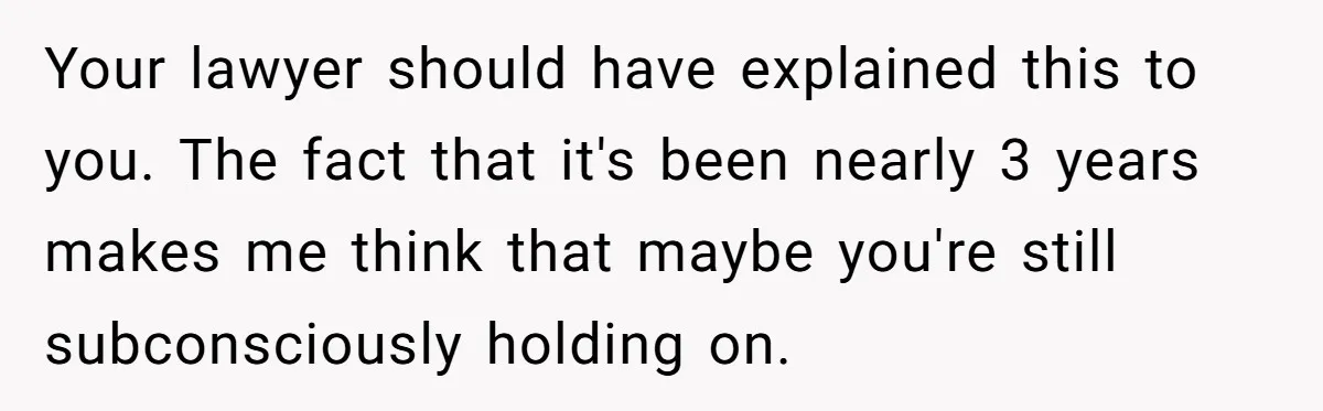 Your lawyer should have explained this to you. The fact that it's been nearly 3 years makes me think that maybe you're still subconsciously holding on.