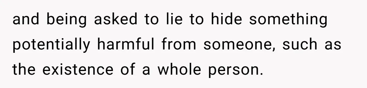 and being asked to lie to hide something potentially harmful from someone, such as the existence of a whole person.