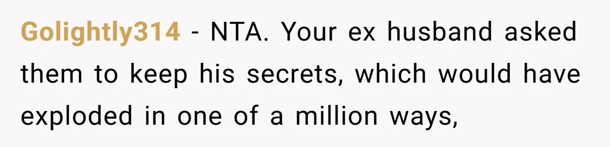 Golightly314 − NTA. Your ex husband asked them to keep his secrets, which would have exploded in one of a million ways,