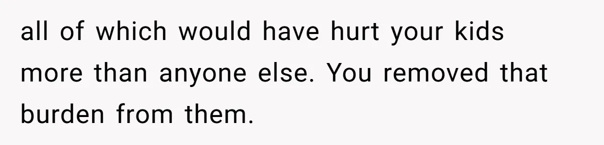 all of which would have hurt your kids more than anyone else. You removed that burden from them.