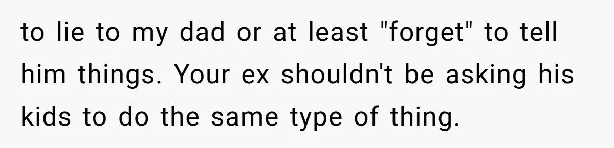 to lie to my dad or at least "forget" to tell him things. Your ex shouldn't be asking his kids to do the same type of thing.