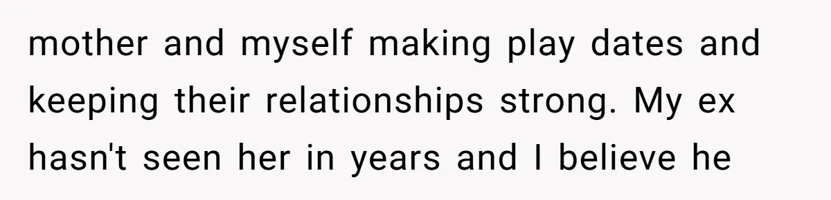 mother and myself making play dates and keeping their relationships strong. My ex hasn't seen her in years and I believe he