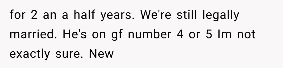 for 2 an a half years. We're still legally married. He's on gf number 4 or 5 Im not exactly sure. New