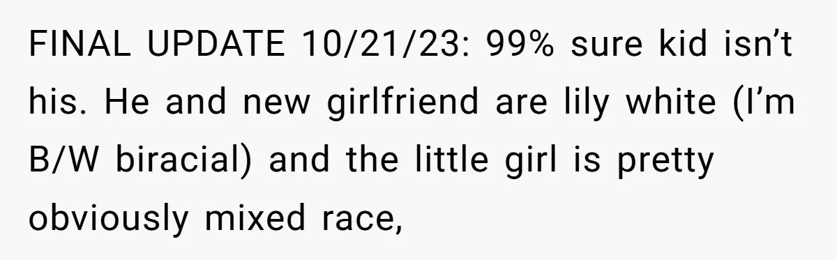 FINAL UPDATE 10/21/23: 99% sure kid isn’t his. He and new girlfriend are lily white (I’m B/W biracial) and the little girl is pretty obviously mixed race,