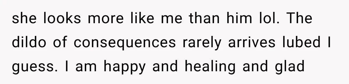 she looks more like me than him lol. The dildo of consequences rarely arrives lubed I guess. I am happy and healing and glad