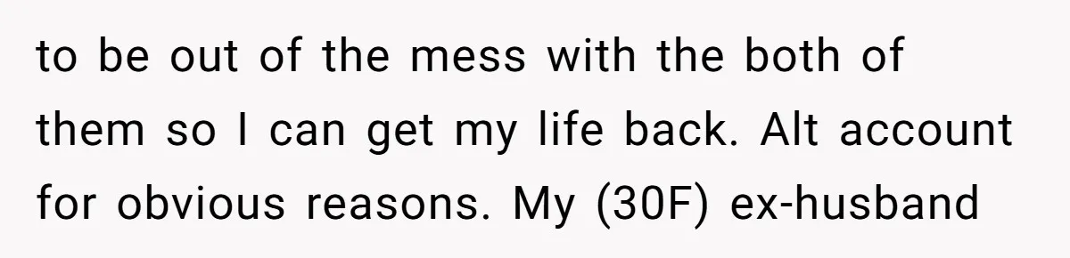 to be out of the mess with the both of them so I can get my life back. Alt account for obvious reasons. My (30F) ex-husband