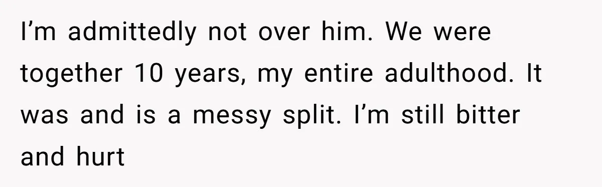 I’m admittedly not over him. We were together 10 years, my entire adulthood. It was and is a messy split. I’m still bitter and hurt