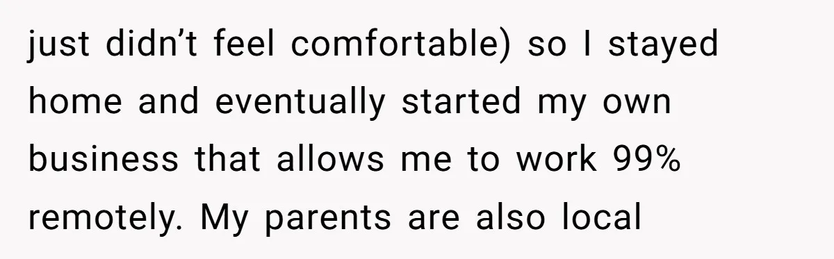 just didn’t feel comfortable) so I stayed home and eventually started my own business that allows me to work 99% remotely. My parents are also local
