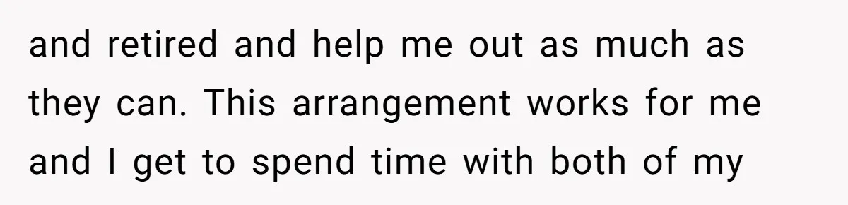 and retired and help me out as much as they can. This arrangement works for me and I get to spend time with both of my