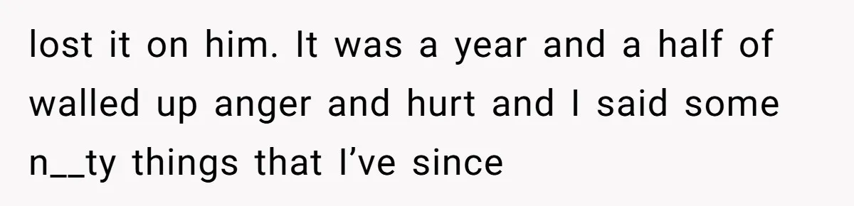 lost it on him. It was a year and a half of walled up anger and hurt and I said some n__ty things that I’ve since