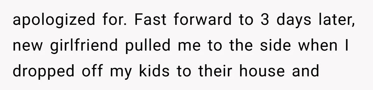 apologized for. Fast forward to 3 days later, new girlfriend pulled me to the side when I dropped off my kids to their house and