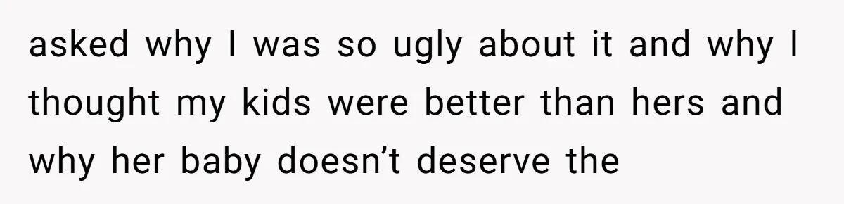 asked why I was so ugly about it and why I thought my kids were better than hers and why her baby doesn’t deserve the