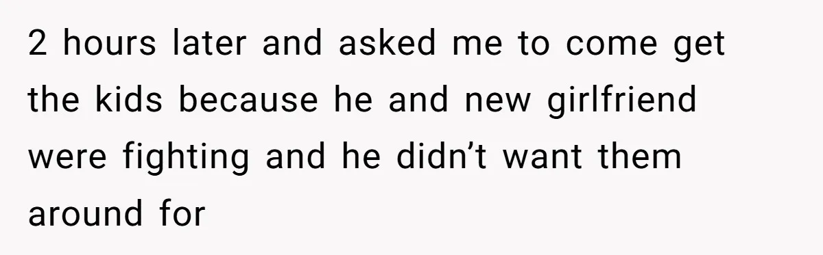 2 hours later and asked me to come get the kids because he and new girlfriend were fighting and he didn’t want them around for