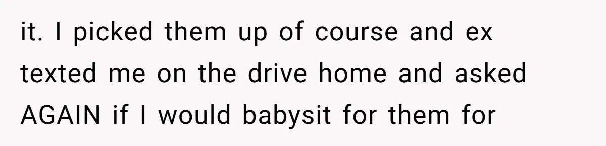 it. I picked them up of course and ex texted me on the drive home and asked AGAIN if I would babysit for them for