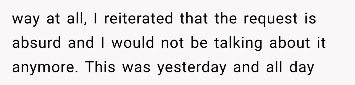 way at all, I reiterated that the request is absurd and I would not be talking about it anymore. This was yesterday and all day