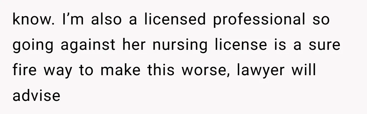 know. I’m also a licensed professional so going against her nursing license is a sure fire way to make this worse, lawyer will advise