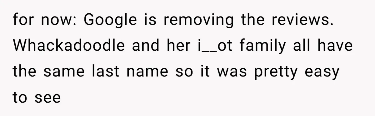 for now: Google is removing the reviews. Whackadoodle and her i__ot family all have the same last name so it was pretty easy to see