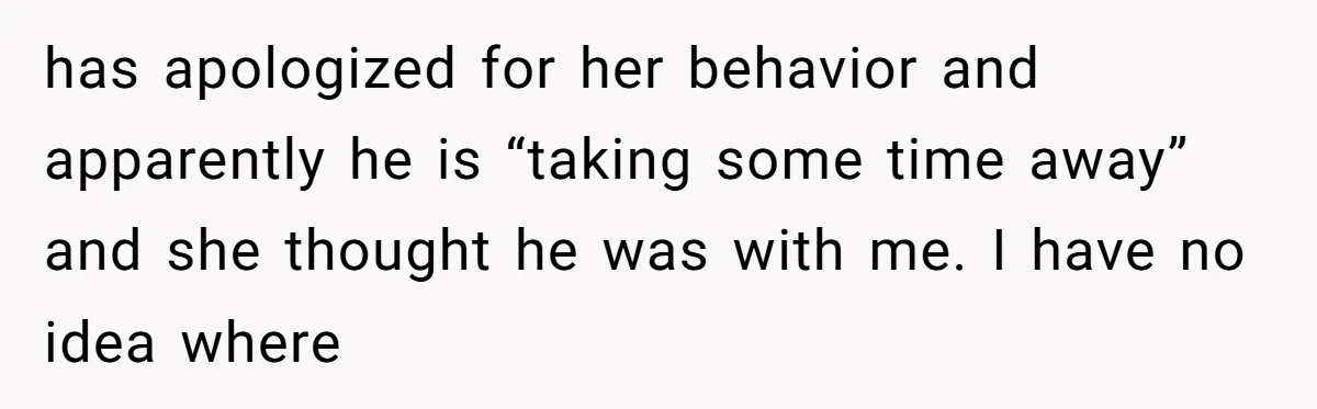 has apologized for her behavior and apparently he is “taking some time away” and she thought he was with me. I have no idea where