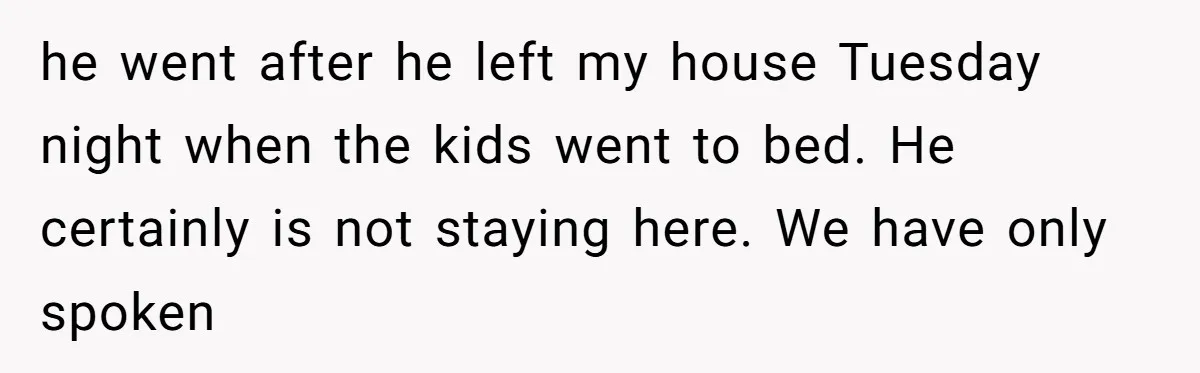 he went after he left my house Tuesday night when the kids went to bed. He certainly is not staying here. We have only spoken