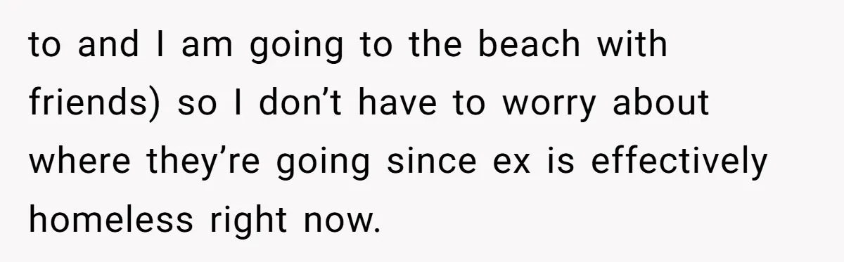 to and I am going to the beach with friends) so I don’t have to worry about where they’re going since ex is effectively homeless right now.