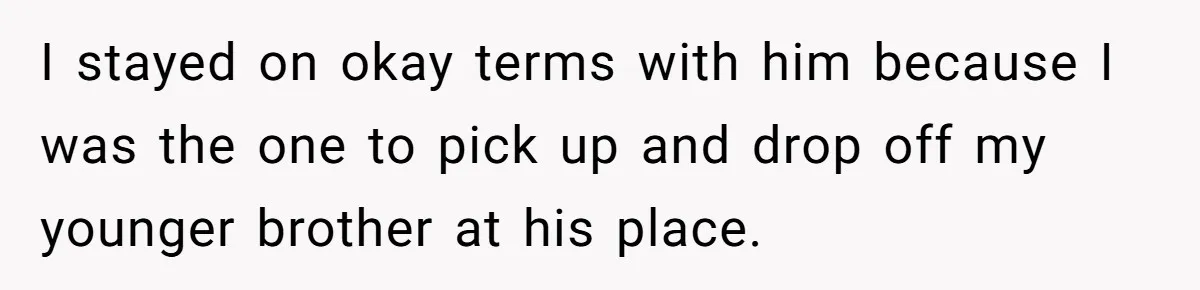 I stayed on okay terms with him because I was the one to pick up and drop off my younger brother at his place.