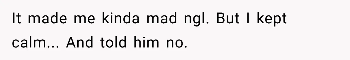 It made me kinda mad ngl. But I kept calm... And told him no.