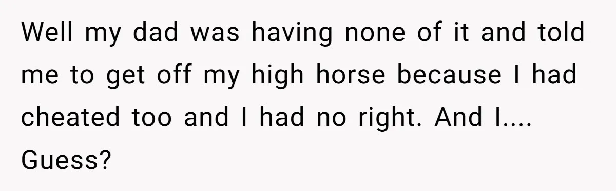 Well my dad was having none of it and told me to get off my high horse because I had cheated too and I had no right. And I.... Guess?