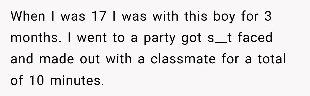 When I was 17 I was with this boy for 3 months. I went to a party got s__t faced and made out with a classmate for a total of...