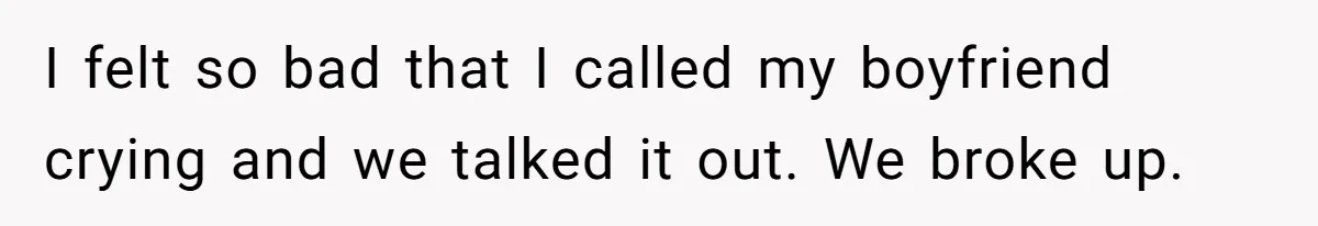 I felt so bad that I called my boyfriend crying and we talked it out. We broke up.