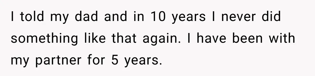 I told my dad and in 10 years I never did something like that again. I have been with my partner for 5 years.