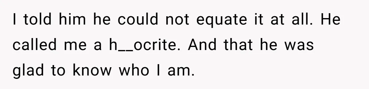 I told him he could not equate it at all. He called me a h__ocrite. And that he was glad to know who I am.