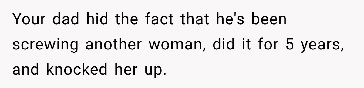 Your dad hid the fact that he's been screwing another woman, did it for 5 years, and knocked her up.