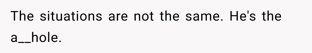 The situations are not the same. He's the a__hole.