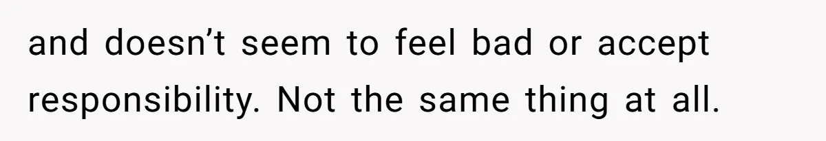 and doesn’t seem to feel bad or accept responsibility. Not the same thing at all.