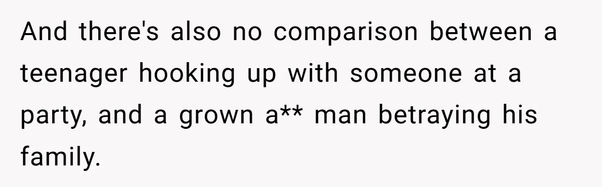 And there's also no comparison between a teenager hooking up with someone at a party, and a grown a** man betraying his family.