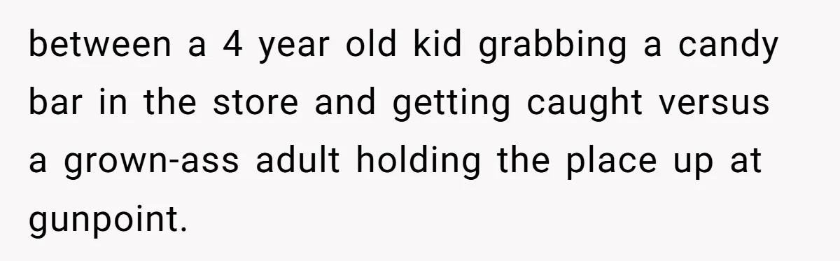 between a 4 year old kid grabbing a candy bar in the store and getting caught versus a grown-ass adult holding the place up at gunpoint.