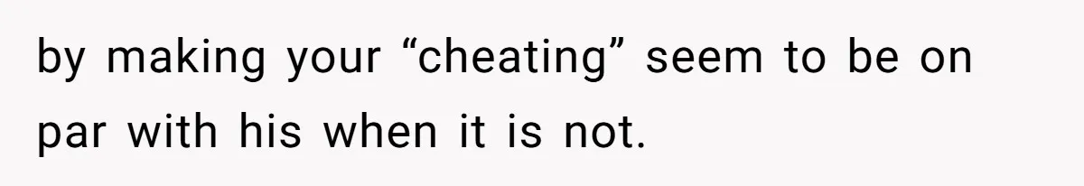 by making your “cheating” seem to be on par with his when it is not.