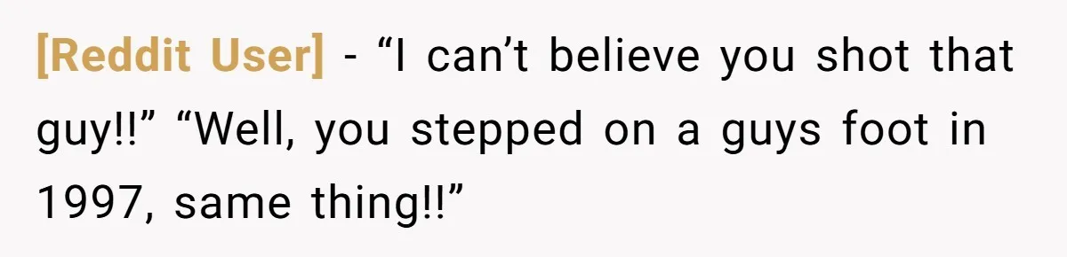 [Reddit User] − “I can’t believe you shot that guy!!” “Well, you stepped on a guys foot in 1997, same thing!!”